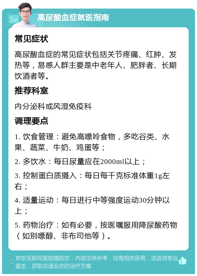 高尿酸血症就医指南 常见症状 高尿酸血症的常见症状包括关节疼痛、红肿、发热等，易感人群主要是中老年人、肥胖者、长期饮酒者等。 推荐科室 内分泌科或风湿免疫科 调理要点 1. 饮食管理：避免高嘌呤食物，多吃谷类、水果、蔬菜、牛奶、鸡蛋等； 2. 多饮水：每日尿量应在2000ml以上； 3. 控制蛋白质摄入：每日每千克标准体重1g左右； 4. 适量运动：每日进行中等强度运动30分钟以上； 5. 药物治疗：如有必要，按医嘱服用降尿酸药物（如别嘌醇、非布司他等）。