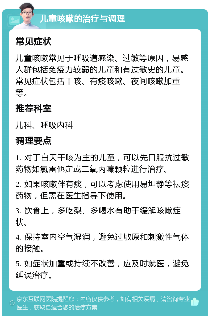 儿童咳嗽的治疗与调理 常见症状 儿童咳嗽常见于呼吸道感染、过敏等原因，易感人群包括免疫力较弱的儿童和有过敏史的儿童。常见症状包括干咳、有痰咳嗽、夜间咳嗽加重等。 推荐科室 儿科、呼吸内科 调理要点 1. 对于白天干咳为主的儿童，可以先口服抗过敏药物如氯雷他定或二氧丙嗪颗粒进行治疗。 2. 如果咳嗽伴有痰，可以考虑使用易坦静等祛痰药物，但需在医生指导下使用。 3. 饮食上，多吃梨、多喝水有助于缓解咳嗽症状。 4. 保持室内空气湿润，避免过敏原和刺激性气体的接触。 5. 如症状加重或持续不改善，应及时就医，避免延误治疗。