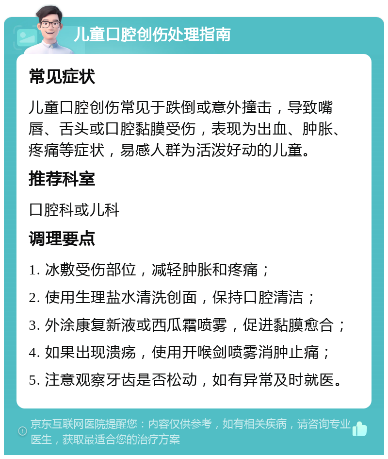 儿童口腔创伤处理指南 常见症状 儿童口腔创伤常见于跌倒或意外撞击，导致嘴唇、舌头或口腔黏膜受伤，表现为出血、肿胀、疼痛等症状，易感人群为活泼好动的儿童。 推荐科室 口腔科或儿科 调理要点 1. 冰敷受伤部位，减轻肿胀和疼痛； 2. 使用生理盐水清洗创面，保持口腔清洁； 3. 外涂康复新液或西瓜霜喷雾，促进黏膜愈合； 4. 如果出现溃疡，使用开喉剑喷雾消肿止痛； 5. 注意观察牙齿是否松动，如有异常及时就医。