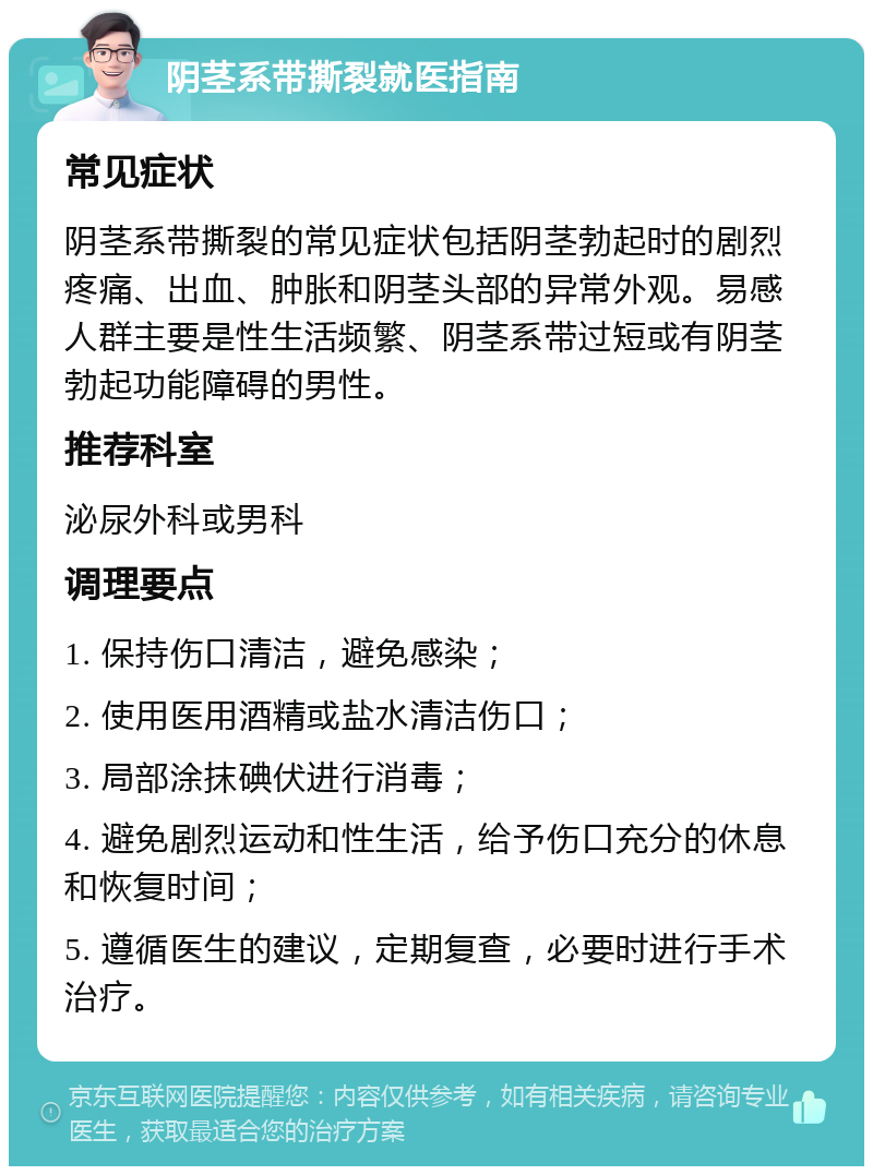 阴茎系带撕裂就医指南 常见症状 阴茎系带撕裂的常见症状包括阴茎勃起时的剧烈疼痛、出血、肿胀和阴茎头部的异常外观。易感人群主要是性生活频繁、阴茎系带过短或有阴茎勃起功能障碍的男性。 推荐科室 泌尿外科或男科 调理要点 1. 保持伤口清洁，避免感染； 2. 使用医用酒精或盐水清洁伤口； 3. 局部涂抹碘伏进行消毒； 4. 避免剧烈运动和性生活，给予伤口充分的休息和恢复时间； 5. 遵循医生的建议，定期复查，必要时进行手术治疗。