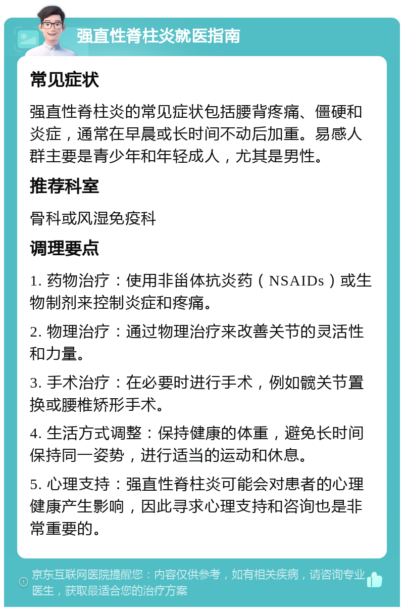 强直性脊柱炎就医指南 常见症状 强直性脊柱炎的常见症状包括腰背疼痛、僵硬和炎症，通常在早晨或长时间不动后加重。易感人群主要是青少年和年轻成人，尤其是男性。 推荐科室 骨科或风湿免疫科 调理要点 1. 药物治疗：使用非甾体抗炎药（NSAIDs）或生物制剂来控制炎症和疼痛。 2. 物理治疗：通过物理治疗来改善关节的灵活性和力量。 3. 手术治疗：在必要时进行手术，例如髋关节置换或腰椎矫形手术。 4. 生活方式调整：保持健康的体重，避免长时间保持同一姿势，进行适当的运动和休息。 5. 心理支持：强直性脊柱炎可能会对患者的心理健康产生影响，因此寻求心理支持和咨询也是非常重要的。