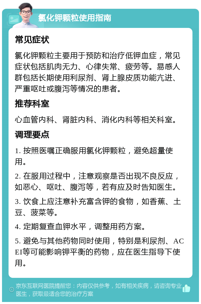 氯化钾颗粒使用指南 常见症状 氯化钾颗粒主要用于预防和治疗低钾血症，常见症状包括肌肉无力、心律失常、疲劳等。易感人群包括长期使用利尿剂、肾上腺皮质功能亢进、严重呕吐或腹泻等情况的患者。 推荐科室 心血管内科、肾脏内科、消化内科等相关科室。 调理要点 1. 按照医嘱正确服用氯化钾颗粒，避免超量使用。 2. 在服用过程中，注意观察是否出现不良反应，如恶心、呕吐、腹泻等，若有应及时告知医生。 3. 饮食上应注意补充富含钾的食物，如香蕉、土豆、菠菜等。 4. 定期复查血钾水平，调整用药方案。 5. 避免与其他药物同时使用，特别是利尿剂、ACEI等可能影响钾平衡的药物，应在医生指导下使用。