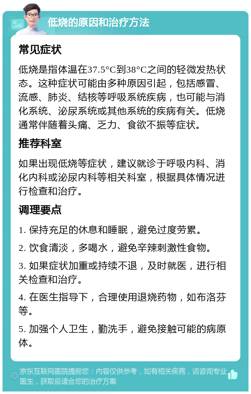 低烧的原因和治疗方法 常见症状 低烧是指体温在37.5°C到38°C之间的轻微发热状态。这种症状可能由多种原因引起，包括感冒、流感、肺炎、结核等呼吸系统疾病，也可能与消化系统、泌尿系统或其他系统的疾病有关。低烧通常伴随着头痛、乏力、食欲不振等症状。 推荐科室 如果出现低烧等症状，建议就诊于呼吸内科、消化内科或泌尿内科等相关科室，根据具体情况进行检查和治疗。 调理要点 1. 保持充足的休息和睡眠，避免过度劳累。 2. 饮食清淡，多喝水，避免辛辣刺激性食物。 3. 如果症状加重或持续不退，及时就医，进行相关检查和治疗。 4. 在医生指导下，合理使用退烧药物，如布洛芬等。 5. 加强个人卫生，勤洗手，避免接触可能的病原体。