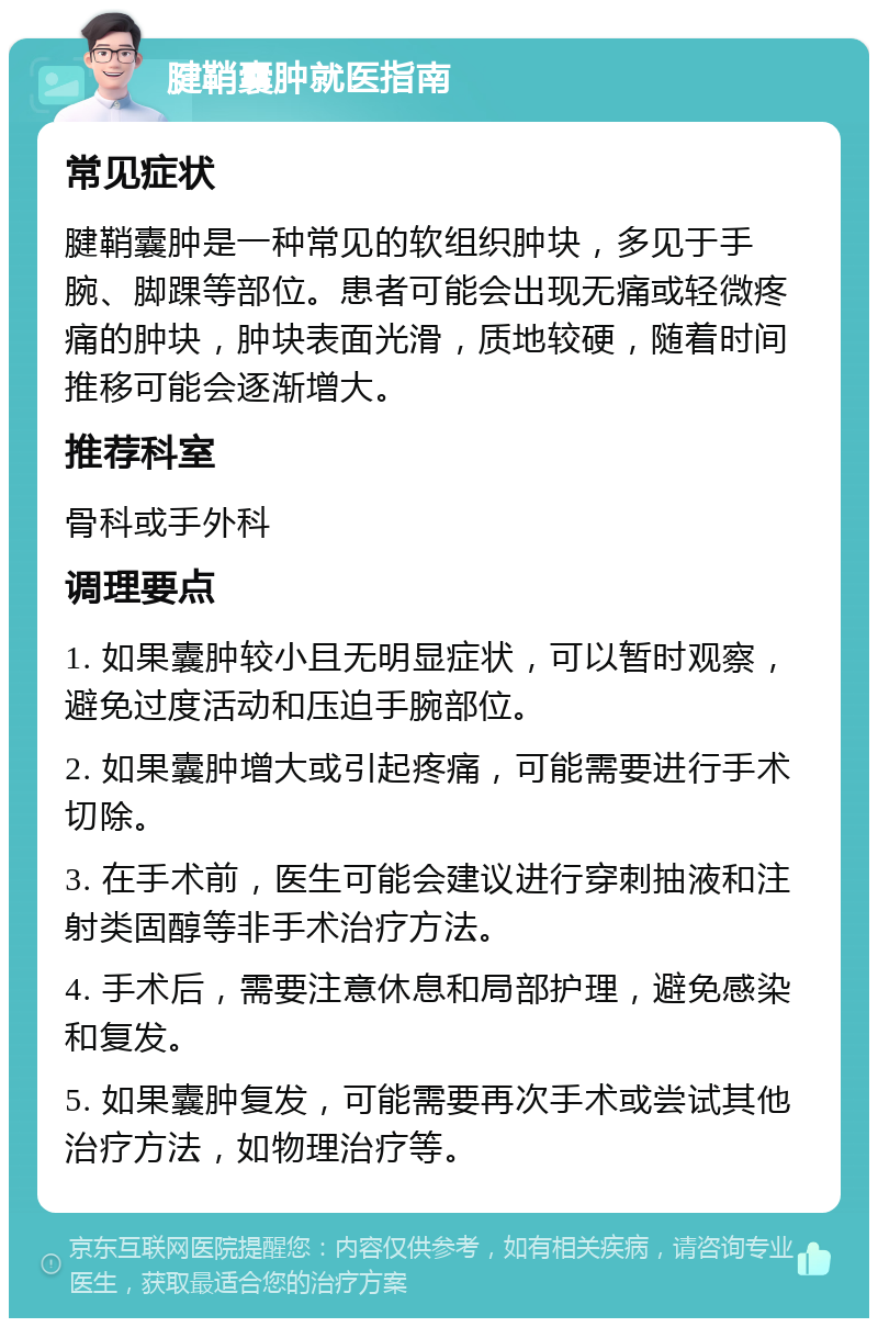 腱鞘囊肿就医指南 常见症状 腱鞘囊肿是一种常见的软组织肿块，多见于手腕、脚踝等部位。患者可能会出现无痛或轻微疼痛的肿块，肿块表面光滑，质地较硬，随着时间推移可能会逐渐增大。 推荐科室 骨科或手外科 调理要点 1. 如果囊肿较小且无明显症状，可以暂时观察，避免过度活动和压迫手腕部位。 2. 如果囊肿增大或引起疼痛，可能需要进行手术切除。 3. 在手术前，医生可能会建议进行穿刺抽液和注射类固醇等非手术治疗方法。 4. 手术后，需要注意休息和局部护理，避免感染和复发。 5. 如果囊肿复发，可能需要再次手术或尝试其他治疗方法，如物理治疗等。