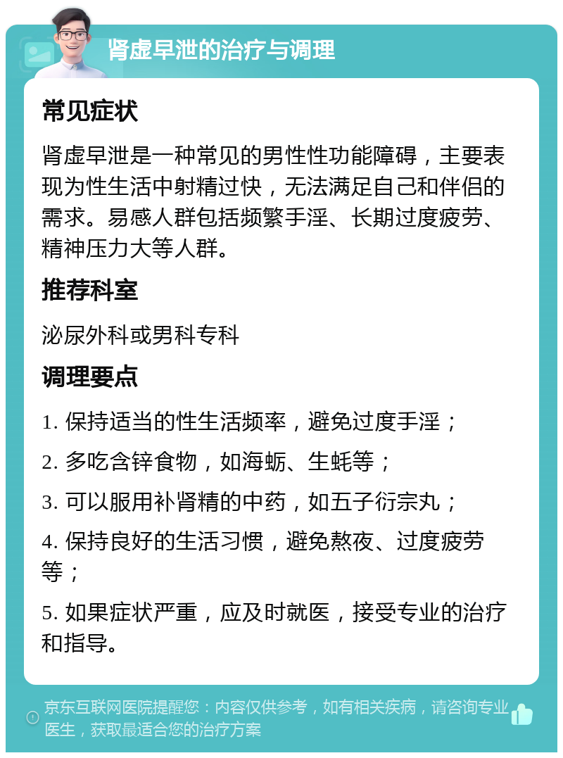 肾虚早泄的治疗与调理 常见症状 肾虚早泄是一种常见的男性性功能障碍，主要表现为性生活中射精过快，无法满足自己和伴侣的需求。易感人群包括频繁手淫、长期过度疲劳、精神压力大等人群。 推荐科室 泌尿外科或男科专科 调理要点 1. 保持适当的性生活频率，避免过度手淫； 2. 多吃含锌食物，如海蛎、生蚝等； 3. 可以服用补肾精的中药，如五子衍宗丸； 4. 保持良好的生活习惯，避免熬夜、过度疲劳等； 5. 如果症状严重，应及时就医，接受专业的治疗和指导。