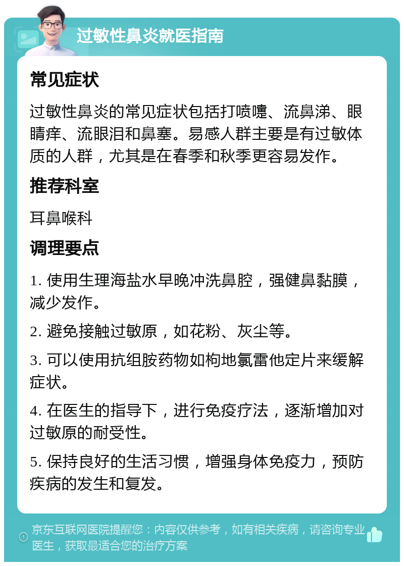 过敏性鼻炎就医指南 常见症状 过敏性鼻炎的常见症状包括打喷嚏、流鼻涕、眼睛痒、流眼泪和鼻塞。易感人群主要是有过敏体质的人群，尤其是在春季和秋季更容易发作。 推荐科室 耳鼻喉科 调理要点 1. 使用生理海盐水早晚冲洗鼻腔，强健鼻黏膜，减少发作。 2. 避免接触过敏原，如花粉、灰尘等。 3. 可以使用抗组胺药物如枸地氯雷他定片来缓解症状。 4. 在医生的指导下，进行免疫疗法，逐渐增加对过敏原的耐受性。 5. 保持良好的生活习惯，增强身体免疫力，预防疾病的发生和复发。