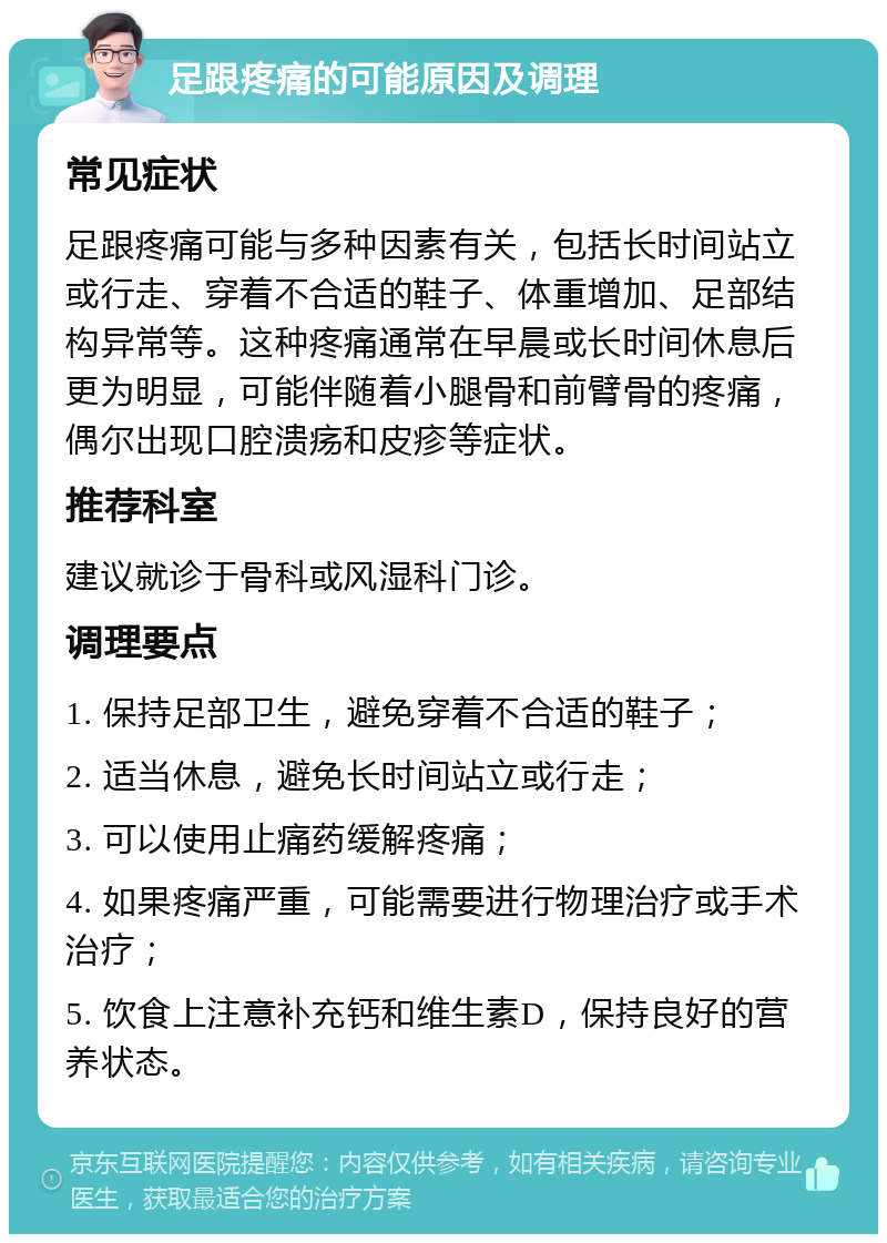 足跟疼痛的可能原因及调理 常见症状 足跟疼痛可能与多种因素有关，包括长时间站立或行走、穿着不合适的鞋子、体重增加、足部结构异常等。这种疼痛通常在早晨或长时间休息后更为明显，可能伴随着小腿骨和前臂骨的疼痛，偶尔出现口腔溃疡和皮疹等症状。 推荐科室 建议就诊于骨科或风湿科门诊。 调理要点 1. 保持足部卫生，避免穿着不合适的鞋子； 2. 适当休息，避免长时间站立或行走； 3. 可以使用止痛药缓解疼痛； 4. 如果疼痛严重，可能需要进行物理治疗或手术治疗； 5. 饮食上注意补充钙和维生素D，保持良好的营养状态。