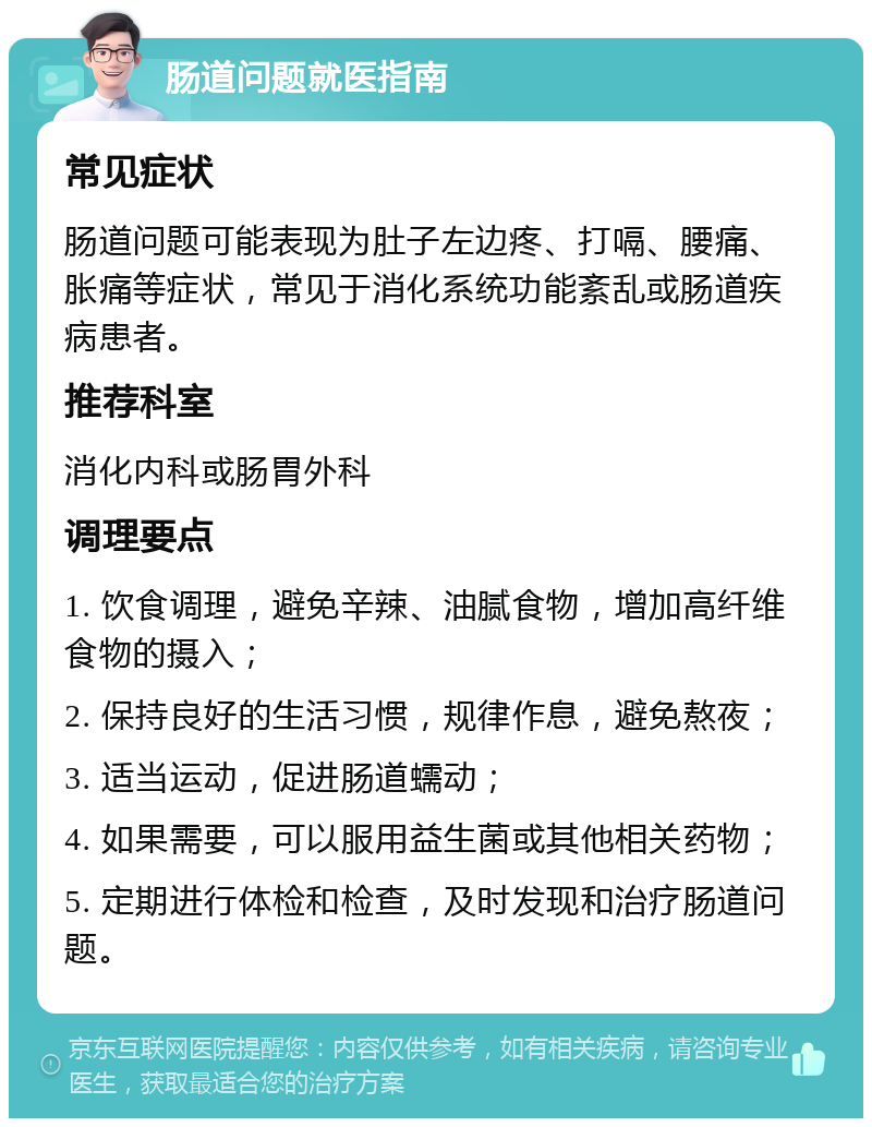 肠道问题就医指南 常见症状 肠道问题可能表现为肚子左边疼、打嗝、腰痛、胀痛等症状，常见于消化系统功能紊乱或肠道疾病患者。 推荐科室 消化内科或肠胃外科 调理要点 1. 饮食调理，避免辛辣、油腻食物，增加高纤维食物的摄入； 2. 保持良好的生活习惯，规律作息，避免熬夜； 3. 适当运动，促进肠道蠕动； 4. 如果需要，可以服用益生菌或其他相关药物； 5. 定期进行体检和检查，及时发现和治疗肠道问题。