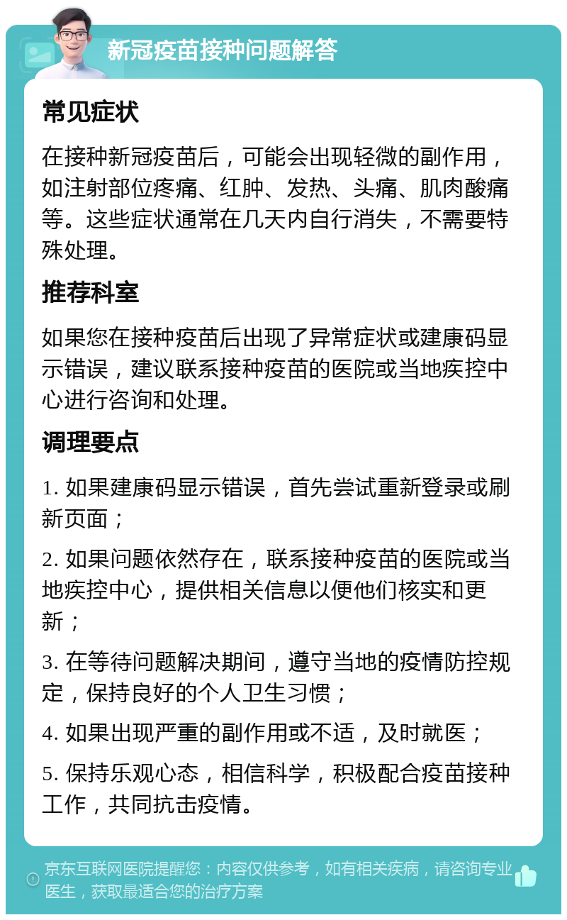 新冠疫苗接种问题解答 常见症状 在接种新冠疫苗后，可能会出现轻微的副作用，如注射部位疼痛、红肿、发热、头痛、肌肉酸痛等。这些症状通常在几天内自行消失，不需要特殊处理。 推荐科室 如果您在接种疫苗后出现了异常症状或建康码显示错误，建议联系接种疫苗的医院或当地疾控中心进行咨询和处理。 调理要点 1. 如果建康码显示错误，首先尝试重新登录或刷新页面； 2. 如果问题依然存在，联系接种疫苗的医院或当地疾控中心，提供相关信息以便他们核实和更新； 3. 在等待问题解决期间，遵守当地的疫情防控规定，保持良好的个人卫生习惯； 4. 如果出现严重的副作用或不适，及时就医； 5. 保持乐观心态，相信科学，积极配合疫苗接种工作，共同抗击疫情。