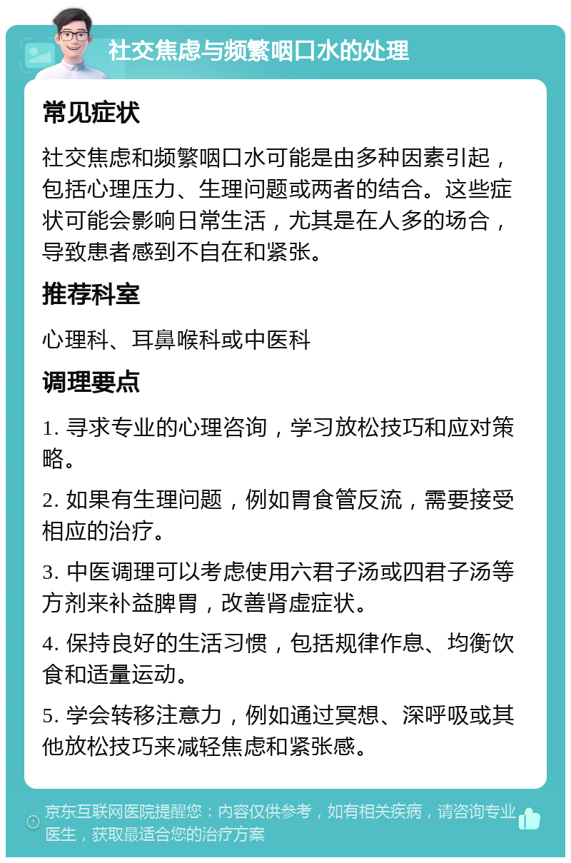 社交焦虑与频繁咽口水的处理 常见症状 社交焦虑和频繁咽口水可能是由多种因素引起，包括心理压力、生理问题或两者的结合。这些症状可能会影响日常生活，尤其是在人多的场合，导致患者感到不自在和紧张。 推荐科室 心理科、耳鼻喉科或中医科 调理要点 1. 寻求专业的心理咨询，学习放松技巧和应对策略。 2. 如果有生理问题，例如胃食管反流，需要接受相应的治疗。 3. 中医调理可以考虑使用六君子汤或四君子汤等方剂来补益脾胃，改善肾虚症状。 4. 保持良好的生活习惯，包括规律作息、均衡饮食和适量运动。 5. 学会转移注意力，例如通过冥想、深呼吸或其他放松技巧来减轻焦虑和紧张感。