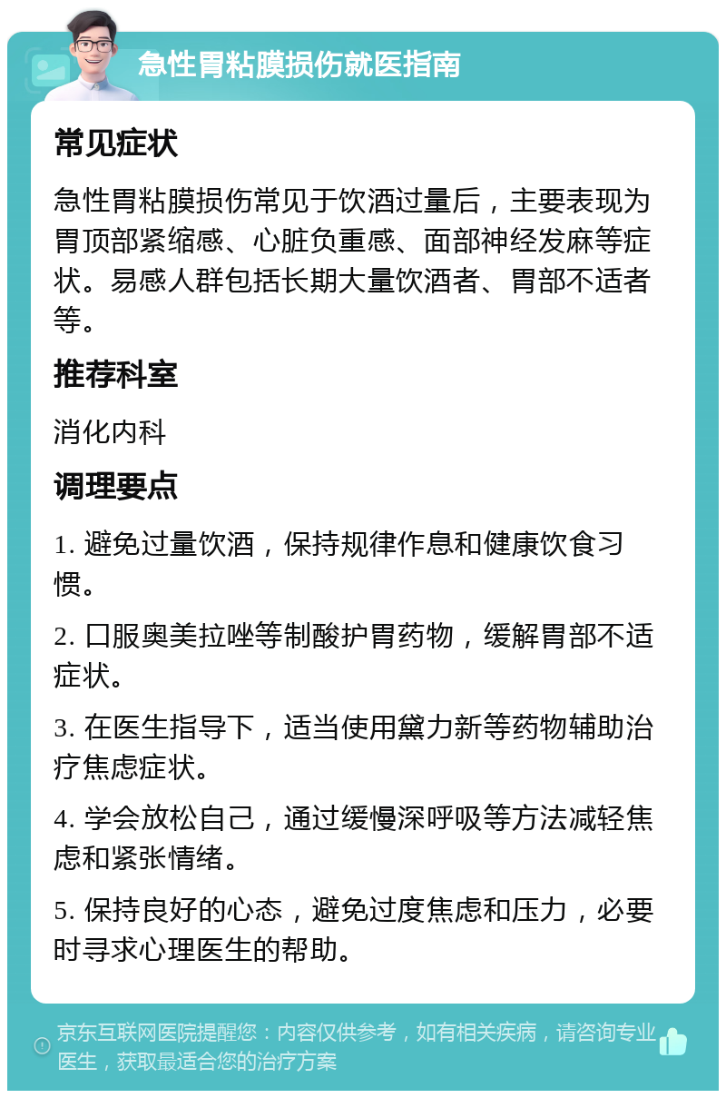 急性胃粘膜损伤就医指南 常见症状 急性胃粘膜损伤常见于饮酒过量后，主要表现为胃顶部紧缩感、心脏负重感、面部神经发麻等症状。易感人群包括长期大量饮酒者、胃部不适者等。 推荐科室 消化内科 调理要点 1. 避免过量饮酒，保持规律作息和健康饮食习惯。 2. 口服奥美拉唑等制酸护胃药物，缓解胃部不适症状。 3. 在医生指导下，适当使用黛力新等药物辅助治疗焦虑症状。 4. 学会放松自己，通过缓慢深呼吸等方法减轻焦虑和紧张情绪。 5. 保持良好的心态，避免过度焦虑和压力，必要时寻求心理医生的帮助。