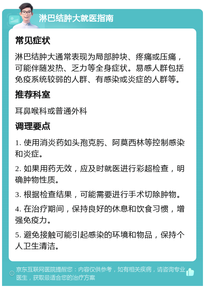 淋巴结肿大就医指南 常见症状 淋巴结肿大通常表现为局部肿块、疼痛或压痛，可能伴随发热、乏力等全身症状。易感人群包括免疫系统较弱的人群、有感染或炎症的人群等。 推荐科室 耳鼻喉科或普通外科 调理要点 1. 使用消炎药如头孢克肟、阿莫西林等控制感染和炎症。 2. 如果用药无效，应及时就医进行彩超检查，明确肿物性质。 3. 根据检查结果，可能需要进行手术切除肿物。 4. 在治疗期间，保持良好的休息和饮食习惯，增强免疫力。 5. 避免接触可能引起感染的环境和物品，保持个人卫生清洁。