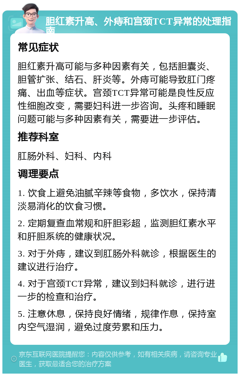 胆红素升高、外痔和宫颈TCT异常的处理指南 常见症状 胆红素升高可能与多种因素有关，包括胆囊炎、胆管扩张、结石、肝炎等。外痔可能导致肛门疼痛、出血等症状。宫颈TCT异常可能是良性反应性细胞改变，需要妇科进一步咨询。头疼和睡眠问题可能与多种因素有关，需要进一步评估。 推荐科室 肛肠外科、妇科、内科 调理要点 1. 饮食上避免油腻辛辣等食物，多饮水，保持清淡易消化的饮食习惯。 2. 定期复查血常规和肝胆彩超，监测胆红素水平和肝胆系统的健康状况。 3. 对于外痔，建议到肛肠外科就诊，根据医生的建议进行治疗。 4. 对于宫颈TCT异常，建议到妇科就诊，进行进一步的检查和治疗。 5. 注意休息，保持良好情绪，规律作息，保持室内空气湿润，避免过度劳累和压力。