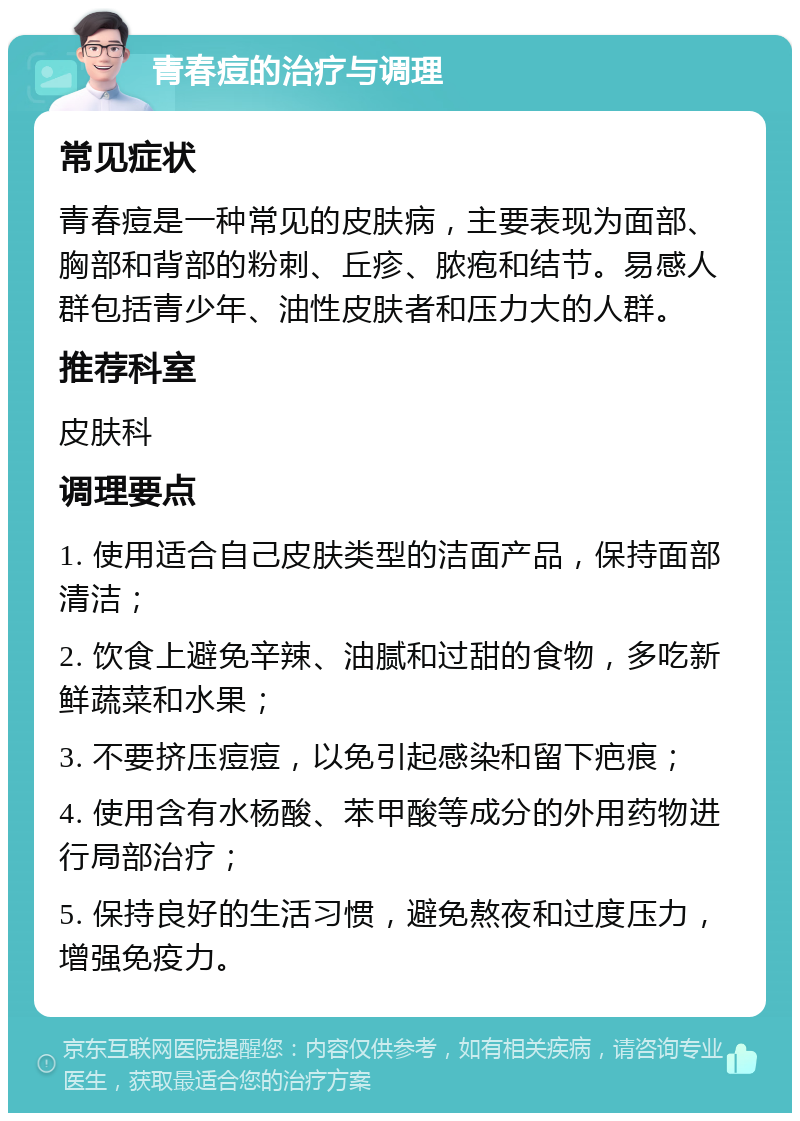 青春痘的治疗与调理 常见症状 青春痘是一种常见的皮肤病，主要表现为面部、胸部和背部的粉刺、丘疹、脓疱和结节。易感人群包括青少年、油性皮肤者和压力大的人群。 推荐科室 皮肤科 调理要点 1. 使用适合自己皮肤类型的洁面产品，保持面部清洁； 2. 饮食上避免辛辣、油腻和过甜的食物，多吃新鲜蔬菜和水果； 3. 不要挤压痘痘，以免引起感染和留下疤痕； 4. 使用含有水杨酸、苯甲酸等成分的外用药物进行局部治疗； 5. 保持良好的生活习惯，避免熬夜和过度压力，增强免疫力。