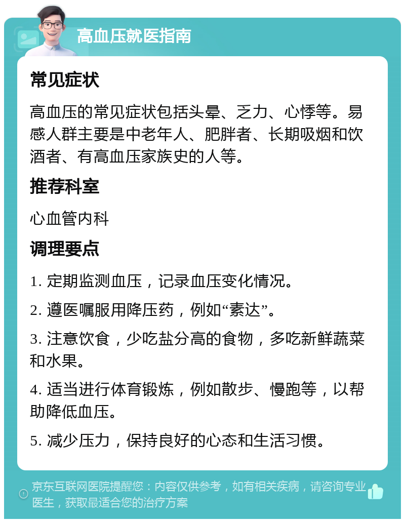 高血压就医指南 常见症状 高血压的常见症状包括头晕、乏力、心悸等。易感人群主要是中老年人、肥胖者、长期吸烟和饮酒者、有高血压家族史的人等。 推荐科室 心血管内科 调理要点 1. 定期监测血压，记录血压变化情况。 2. 遵医嘱服用降压药，例如“素达”。 3. 注意饮食，少吃盐分高的食物，多吃新鲜蔬菜和水果。 4. 适当进行体育锻炼，例如散步、慢跑等，以帮助降低血压。 5. 减少压力，保持良好的心态和生活习惯。