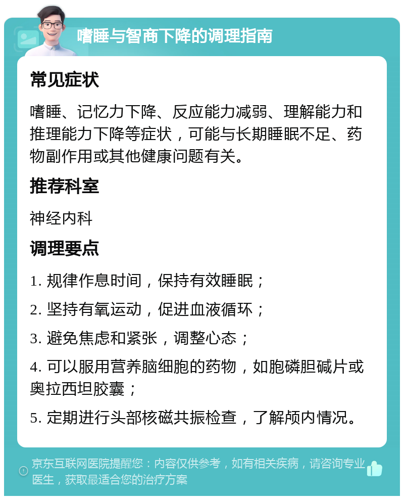 嗜睡与智商下降的调理指南 常见症状 嗜睡、记忆力下降、反应能力减弱、理解能力和推理能力下降等症状，可能与长期睡眠不足、药物副作用或其他健康问题有关。 推荐科室 神经内科 调理要点 1. 规律作息时间，保持有效睡眠； 2. 坚持有氧运动，促进血液循环； 3. 避免焦虑和紧张，调整心态； 4. 可以服用营养脑细胞的药物，如胞磷胆碱片或奥拉西坦胶囊； 5. 定期进行头部核磁共振检查，了解颅内情况。