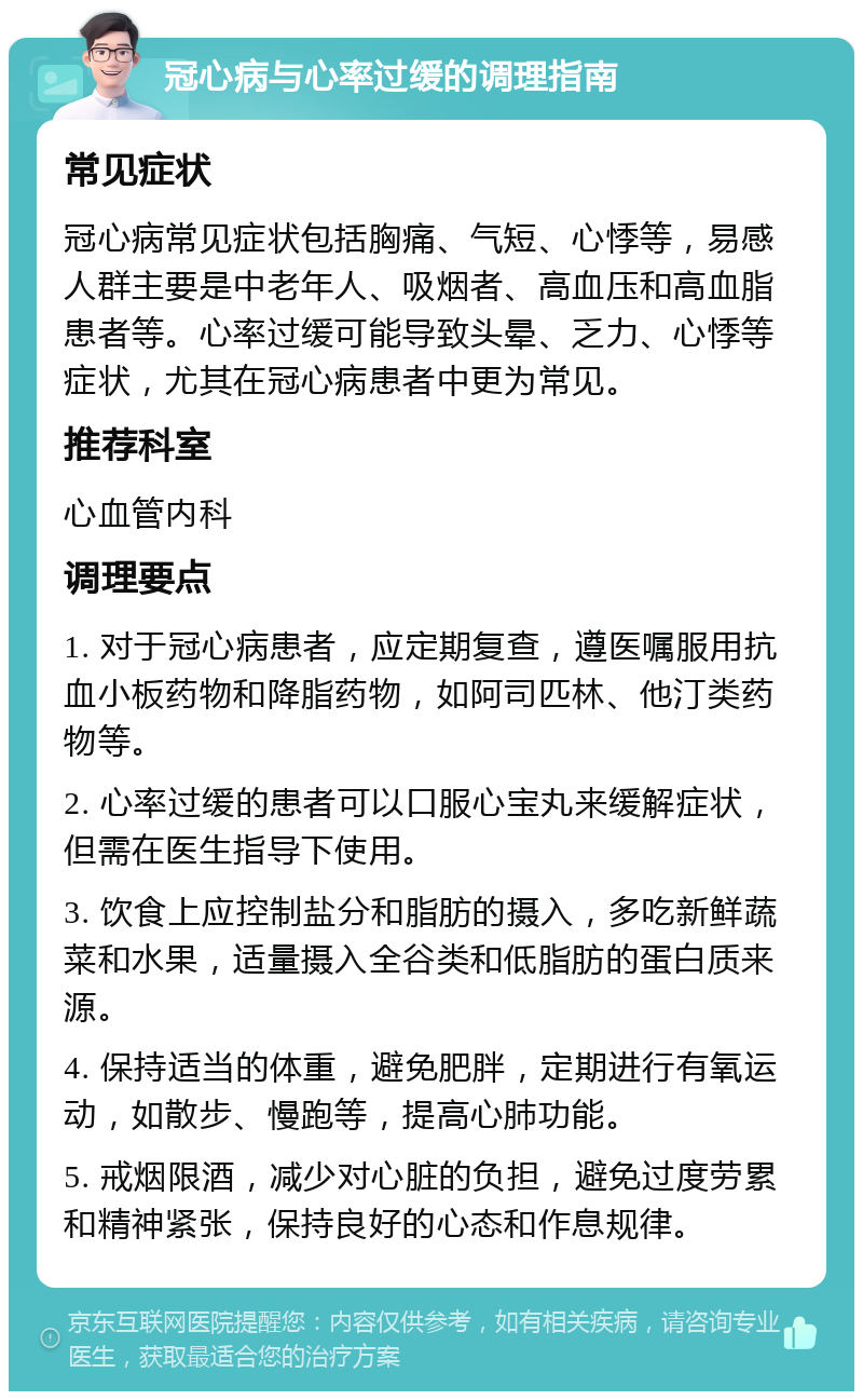 冠心病与心率过缓的调理指南 常见症状 冠心病常见症状包括胸痛、气短、心悸等，易感人群主要是中老年人、吸烟者、高血压和高血脂患者等。心率过缓可能导致头晕、乏力、心悸等症状，尤其在冠心病患者中更为常见。 推荐科室 心血管内科 调理要点 1. 对于冠心病患者，应定期复查，遵医嘱服用抗血小板药物和降脂药物，如阿司匹林、他汀类药物等。 2. 心率过缓的患者可以口服心宝丸来缓解症状，但需在医生指导下使用。 3. 饮食上应控制盐分和脂肪的摄入，多吃新鲜蔬菜和水果，适量摄入全谷类和低脂肪的蛋白质来源。 4. 保持适当的体重，避免肥胖，定期进行有氧运动，如散步、慢跑等，提高心肺功能。 5. 戒烟限酒，减少对心脏的负担，避免过度劳累和精神紧张，保持良好的心态和作息规律。