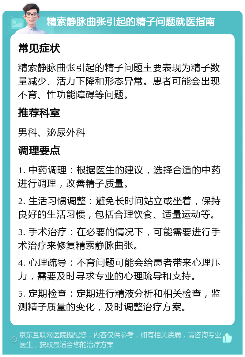 精索静脉曲张引起的精子问题就医指南 常见症状 精索静脉曲张引起的精子问题主要表现为精子数量减少、活力下降和形态异常。患者可能会出现不育、性功能障碍等问题。 推荐科室 男科、泌尿外科 调理要点 1. 中药调理：根据医生的建议，选择合适的中药进行调理，改善精子质量。 2. 生活习惯调整：避免长时间站立或坐着，保持良好的生活习惯，包括合理饮食、适量运动等。 3. 手术治疗：在必要的情况下，可能需要进行手术治疗来修复精索静脉曲张。 4. 心理疏导：不育问题可能会给患者带来心理压力，需要及时寻求专业的心理疏导和支持。 5. 定期检查：定期进行精液分析和相关检查，监测精子质量的变化，及时调整治疗方案。