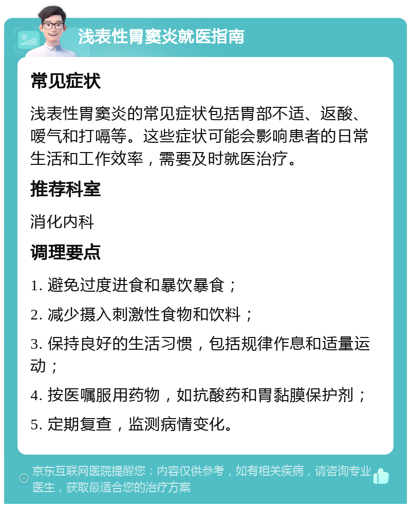 浅表性胃窦炎就医指南 常见症状 浅表性胃窦炎的常见症状包括胃部不适、返酸、嗳气和打嗝等。这些症状可能会影响患者的日常生活和工作效率，需要及时就医治疗。 推荐科室 消化内科 调理要点 1. 避免过度进食和暴饮暴食； 2. 减少摄入刺激性食物和饮料； 3. 保持良好的生活习惯，包括规律作息和适量运动； 4. 按医嘱服用药物，如抗酸药和胃黏膜保护剂； 5. 定期复查，监测病情变化。