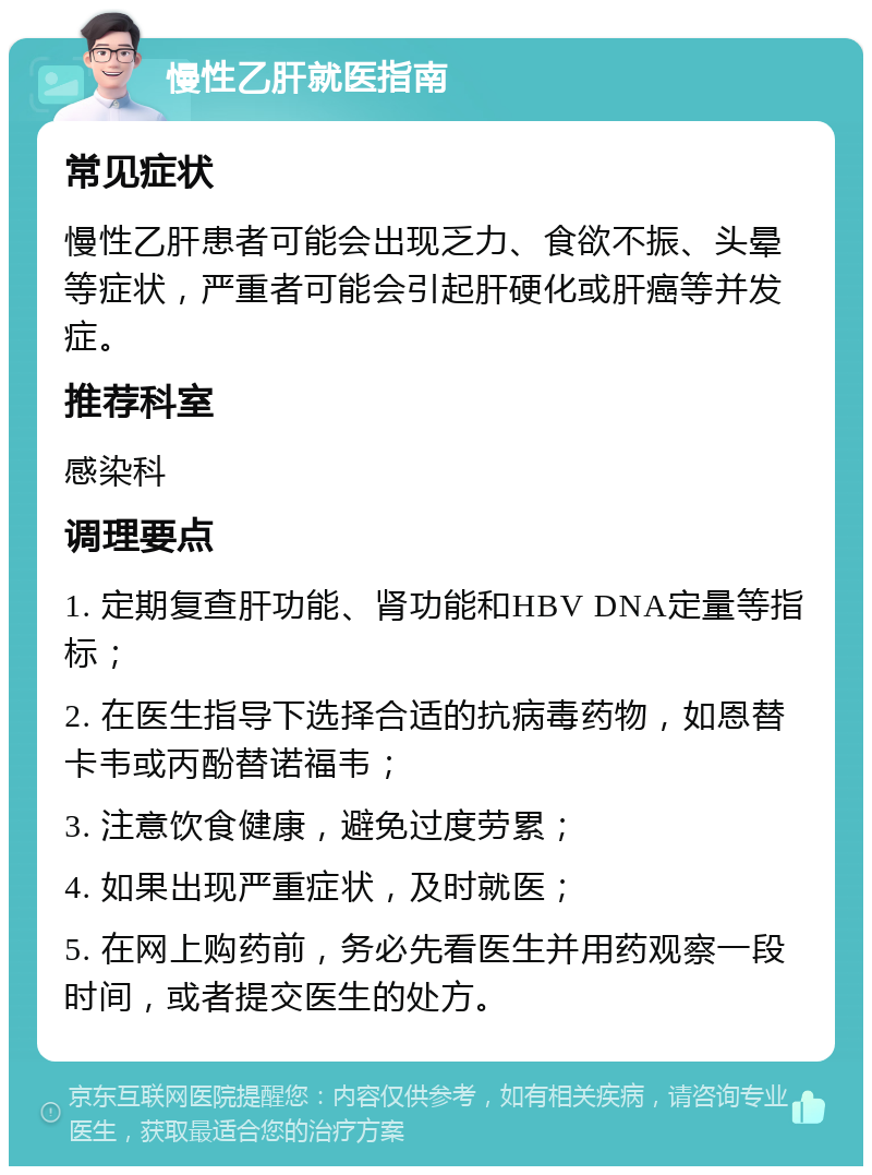 慢性乙肝就医指南 常见症状 慢性乙肝患者可能会出现乏力、食欲不振、头晕等症状，严重者可能会引起肝硬化或肝癌等并发症。 推荐科室 感染科 调理要点 1. 定期复查肝功能、肾功能和HBV DNA定量等指标； 2. 在医生指导下选择合适的抗病毒药物，如恩替卡韦或丙酚替诺福韦； 3. 注意饮食健康，避免过度劳累； 4. 如果出现严重症状，及时就医； 5. 在网上购药前，务必先看医生并用药观察一段时间，或者提交医生的处方。