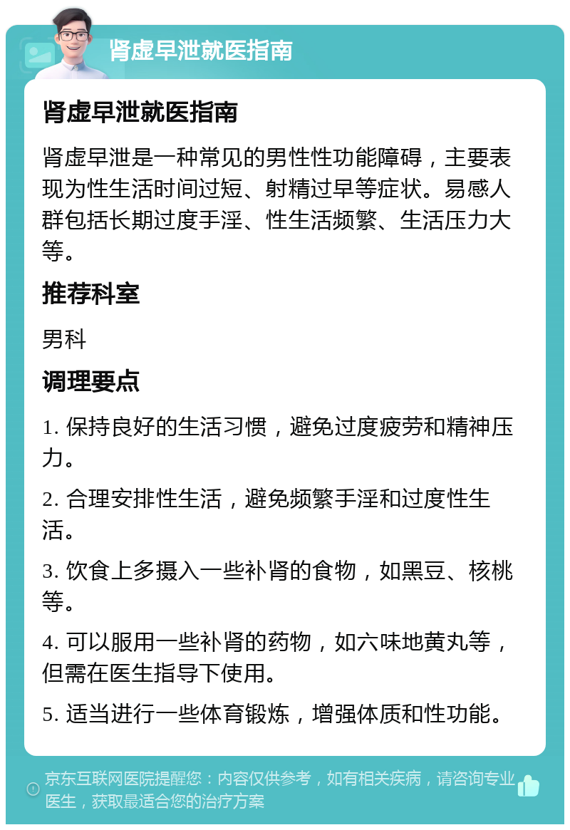 肾虚早泄就医指南 肾虚早泄就医指南 肾虚早泄是一种常见的男性性功能障碍，主要表现为性生活时间过短、射精过早等症状。易感人群包括长期过度手淫、性生活频繁、生活压力大等。 推荐科室 男科 调理要点 1. 保持良好的生活习惯，避免过度疲劳和精神压力。 2. 合理安排性生活，避免频繁手淫和过度性生活。 3. 饮食上多摄入一些补肾的食物，如黑豆、核桃等。 4. 可以服用一些补肾的药物，如六味地黄丸等，但需在医生指导下使用。 5. 适当进行一些体育锻炼，增强体质和性功能。