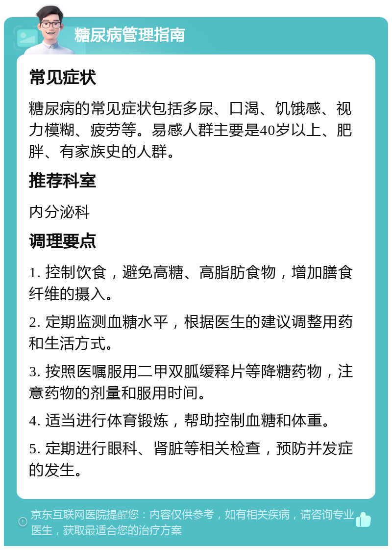 糖尿病管理指南 常见症状 糖尿病的常见症状包括多尿、口渴、饥饿感、视力模糊、疲劳等。易感人群主要是40岁以上、肥胖、有家族史的人群。 推荐科室 内分泌科 调理要点 1. 控制饮食，避免高糖、高脂肪食物，增加膳食纤维的摄入。 2. 定期监测血糖水平，根据医生的建议调整用药和生活方式。 3. 按照医嘱服用二甲双胍缓释片等降糖药物，注意药物的剂量和服用时间。 4. 适当进行体育锻炼，帮助控制血糖和体重。 5. 定期进行眼科、肾脏等相关检查，预防并发症的发生。