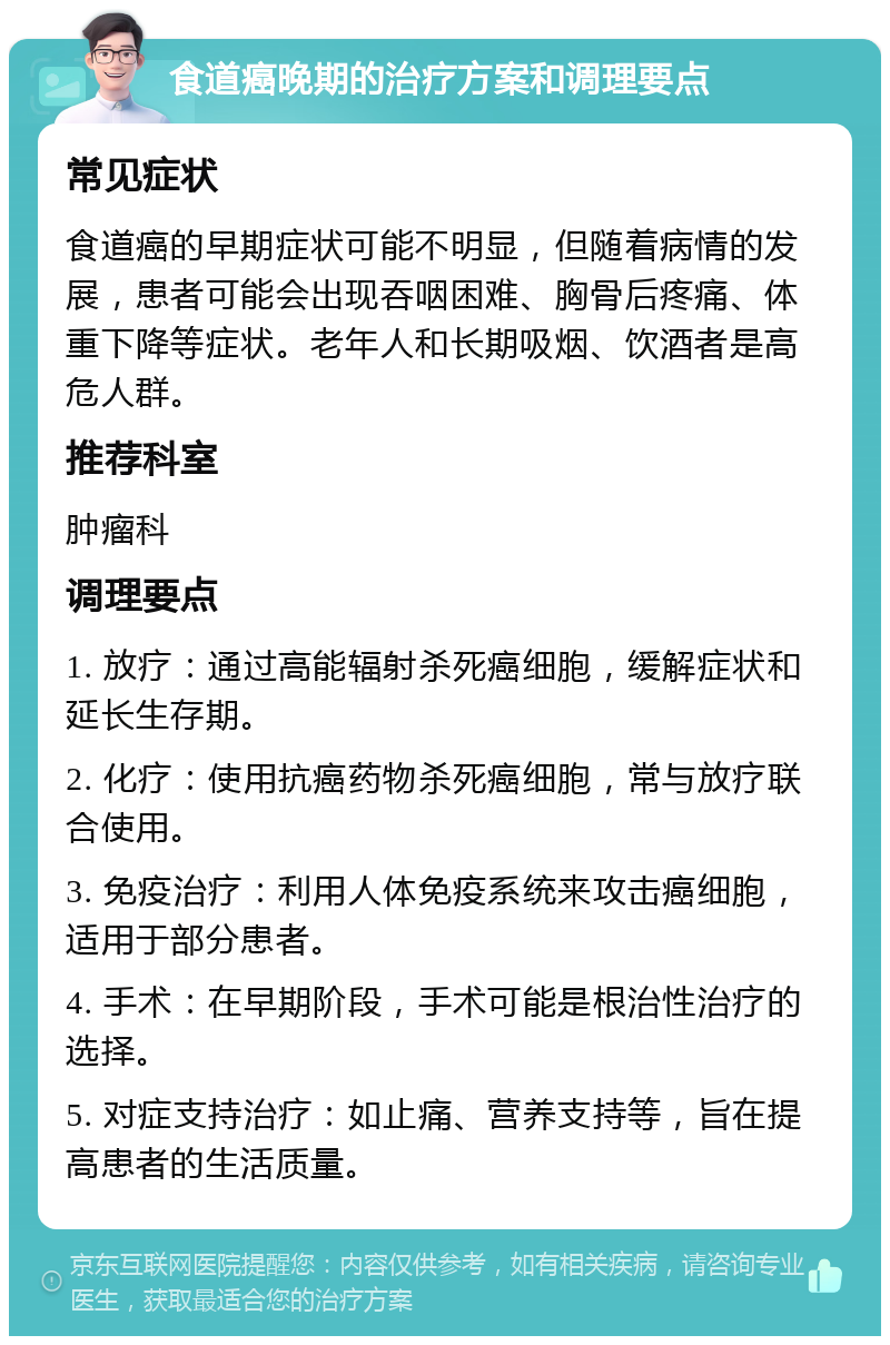 食道癌晚期的治疗方案和调理要点 常见症状 食道癌的早期症状可能不明显，但随着病情的发展，患者可能会出现吞咽困难、胸骨后疼痛、体重下降等症状。老年人和长期吸烟、饮酒者是高危人群。 推荐科室 肿瘤科 调理要点 1. 放疗：通过高能辐射杀死癌细胞，缓解症状和延长生存期。 2. 化疗：使用抗癌药物杀死癌细胞，常与放疗联合使用。 3. 免疫治疗：利用人体免疫系统来攻击癌细胞，适用于部分患者。 4. 手术：在早期阶段，手术可能是根治性治疗的选择。 5. 对症支持治疗：如止痛、营养支持等，旨在提高患者的生活质量。