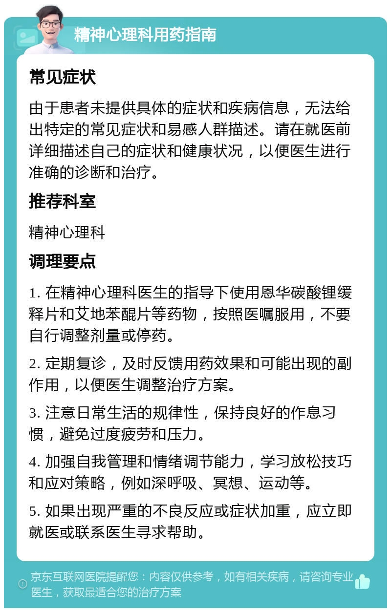 精神心理科用药指南 常见症状 由于患者未提供具体的症状和疾病信息，无法给出特定的常见症状和易感人群描述。请在就医前详细描述自己的症状和健康状况，以便医生进行准确的诊断和治疗。 推荐科室 精神心理科 调理要点 1. 在精神心理科医生的指导下使用恩华碳酸锂缓释片和艾地苯醌片等药物，按照医嘱服用，不要自行调整剂量或停药。 2. 定期复诊，及时反馈用药效果和可能出现的副作用，以便医生调整治疗方案。 3. 注意日常生活的规律性，保持良好的作息习惯，避免过度疲劳和压力。 4. 加强自我管理和情绪调节能力，学习放松技巧和应对策略，例如深呼吸、冥想、运动等。 5. 如果出现严重的不良反应或症状加重，应立即就医或联系医生寻求帮助。