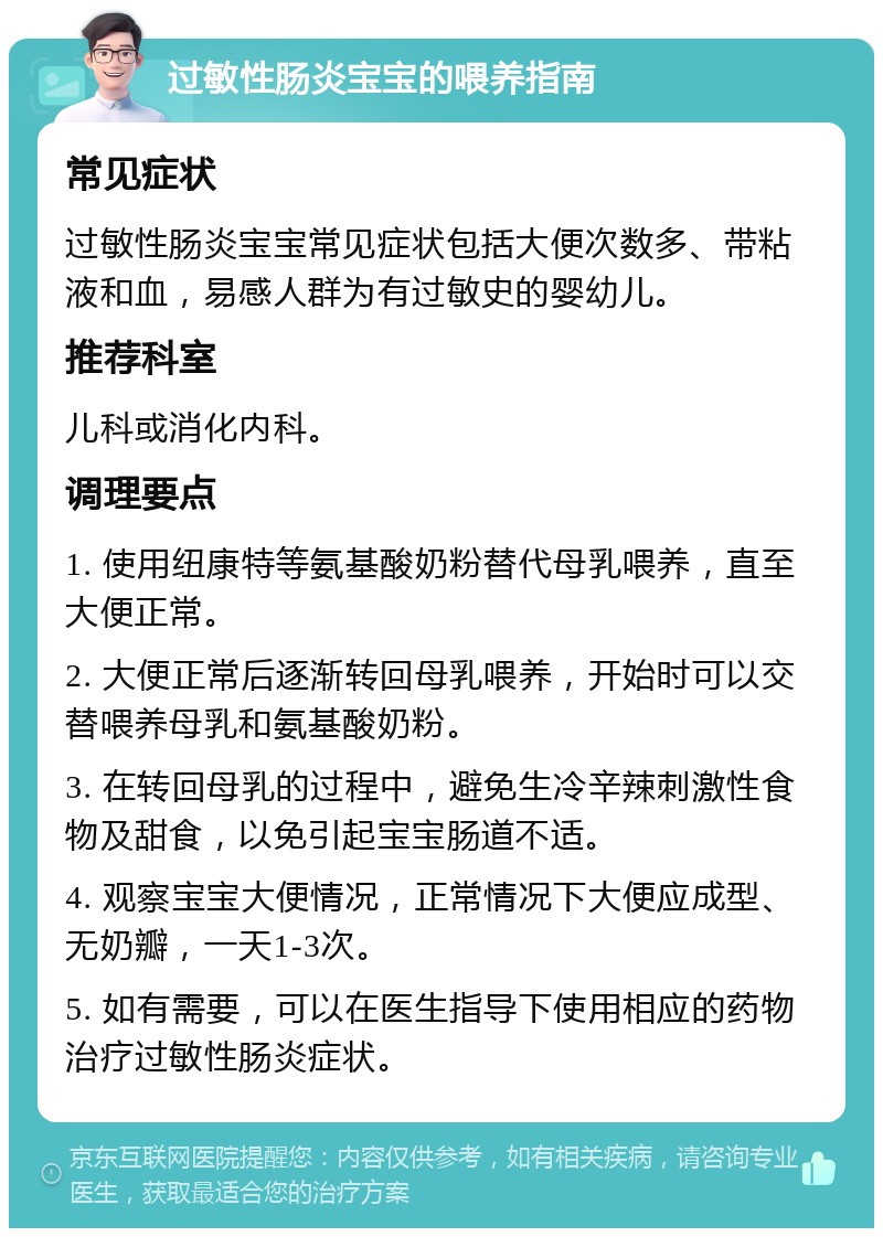 过敏性肠炎宝宝的喂养指南 常见症状 过敏性肠炎宝宝常见症状包括大便次数多、带粘液和血，易感人群为有过敏史的婴幼儿。 推荐科室 儿科或消化内科。 调理要点 1. 使用纽康特等氨基酸奶粉替代母乳喂养，直至大便正常。 2. 大便正常后逐渐转回母乳喂养，开始时可以交替喂养母乳和氨基酸奶粉。 3. 在转回母乳的过程中，避免生冷辛辣刺激性食物及甜食，以免引起宝宝肠道不适。 4. 观察宝宝大便情况，正常情况下大便应成型、无奶瓣，一天1-3次。 5. 如有需要，可以在医生指导下使用相应的药物治疗过敏性肠炎症状。