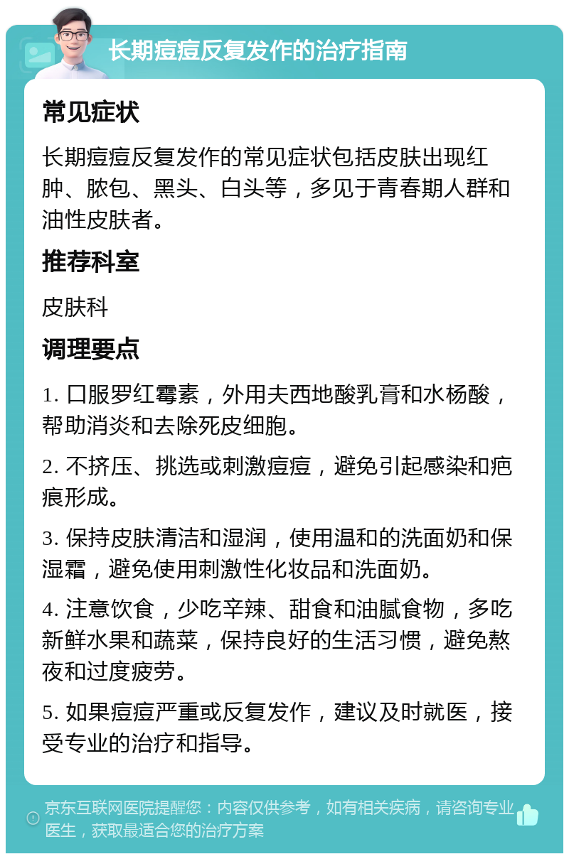 长期痘痘反复发作的治疗指南 常见症状 长期痘痘反复发作的常见症状包括皮肤出现红肿、脓包、黑头、白头等，多见于青春期人群和油性皮肤者。 推荐科室 皮肤科 调理要点 1. 口服罗红霉素，外用夫西地酸乳膏和水杨酸，帮助消炎和去除死皮细胞。 2. 不挤压、挑选或刺激痘痘，避免引起感染和疤痕形成。 3. 保持皮肤清洁和湿润，使用温和的洗面奶和保湿霜，避免使用刺激性化妆品和洗面奶。 4. 注意饮食，少吃辛辣、甜食和油腻食物，多吃新鲜水果和蔬菜，保持良好的生活习惯，避免熬夜和过度疲劳。 5. 如果痘痘严重或反复发作，建议及时就医，接受专业的治疗和指导。