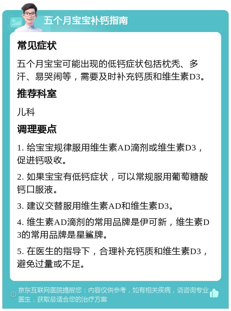 五个月宝宝补钙指南 常见症状 五个月宝宝可能出现的低钙症状包括枕秃、多汗、易哭闹等，需要及时补充钙质和维生素D3。 推荐科室 儿科 调理要点 1. 给宝宝规律服用维生素AD滴剂或维生素D3，促进钙吸收。 2. 如果宝宝有低钙症状，可以常规服用葡萄糖酸钙口服液。 3. 建议交替服用维生素AD和维生素D3。 4. 维生素AD滴剂的常用品牌是伊可新，维生素D3的常用品牌是星鲨牌。 5. 在医生的指导下，合理补充钙质和维生素D3，避免过量或不足。