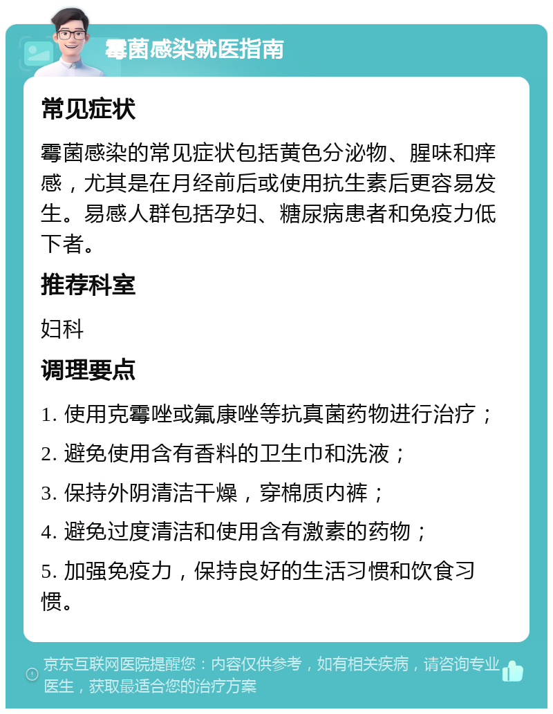 霉菌感染就医指南 常见症状 霉菌感染的常见症状包括黄色分泌物、腥味和痒感，尤其是在月经前后或使用抗生素后更容易发生。易感人群包括孕妇、糖尿病患者和免疫力低下者。 推荐科室 妇科 调理要点 1. 使用克霉唑或氟康唑等抗真菌药物进行治疗； 2. 避免使用含有香料的卫生巾和洗液； 3. 保持外阴清洁干燥，穿棉质内裤； 4. 避免过度清洁和使用含有激素的药物； 5. 加强免疫力，保持良好的生活习惯和饮食习惯。