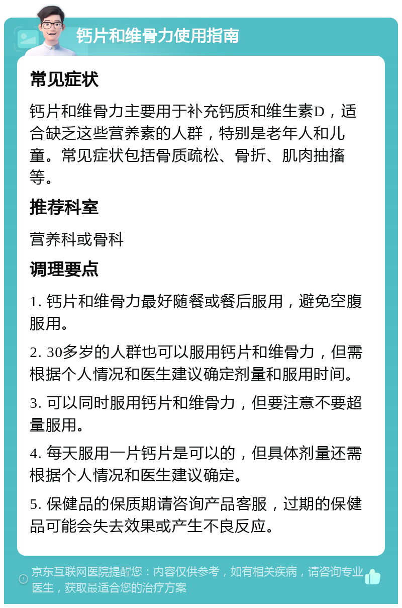 钙片和维骨力使用指南 常见症状 钙片和维骨力主要用于补充钙质和维生素D，适合缺乏这些营养素的人群，特别是老年人和儿童。常见症状包括骨质疏松、骨折、肌肉抽搐等。 推荐科室 营养科或骨科 调理要点 1. 钙片和维骨力最好随餐或餐后服用，避免空腹服用。 2. 30多岁的人群也可以服用钙片和维骨力，但需根据个人情况和医生建议确定剂量和服用时间。 3. 可以同时服用钙片和维骨力，但要注意不要超量服用。 4. 每天服用一片钙片是可以的，但具体剂量还需根据个人情况和医生建议确定。 5. 保健品的保质期请咨询产品客服，过期的保健品可能会失去效果或产生不良反应。