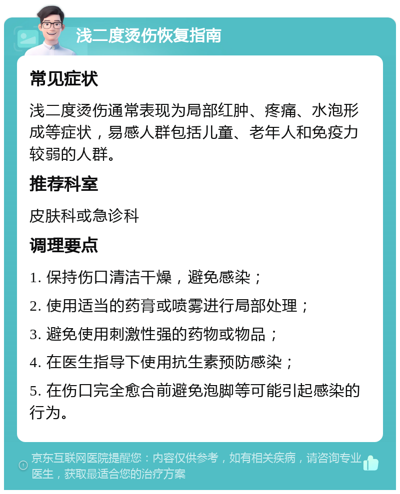 浅二度烫伤恢复指南 常见症状 浅二度烫伤通常表现为局部红肿、疼痛、水泡形成等症状，易感人群包括儿童、老年人和免疫力较弱的人群。 推荐科室 皮肤科或急诊科 调理要点 1. 保持伤口清洁干燥，避免感染； 2. 使用适当的药膏或喷雾进行局部处理； 3. 避免使用刺激性强的药物或物品； 4. 在医生指导下使用抗生素预防感染； 5. 在伤口完全愈合前避免泡脚等可能引起感染的行为。