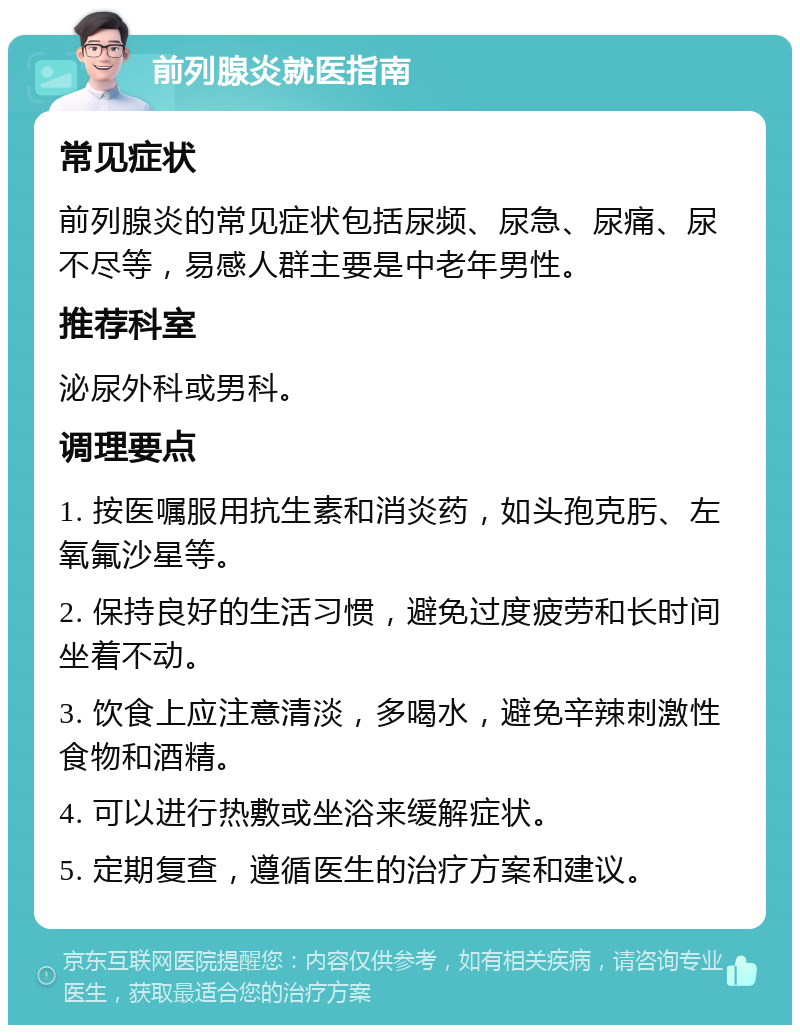 前列腺炎就医指南 常见症状 前列腺炎的常见症状包括尿频、尿急、尿痛、尿不尽等，易感人群主要是中老年男性。 推荐科室 泌尿外科或男科。 调理要点 1. 按医嘱服用抗生素和消炎药，如头孢克肟、左氧氟沙星等。 2. 保持良好的生活习惯，避免过度疲劳和长时间坐着不动。 3. 饮食上应注意清淡，多喝水，避免辛辣刺激性食物和酒精。 4. 可以进行热敷或坐浴来缓解症状。 5. 定期复查，遵循医生的治疗方案和建议。