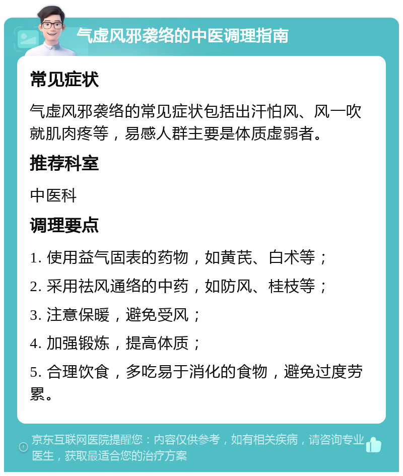 气虚风邪袭络的中医调理指南 常见症状 气虚风邪袭络的常见症状包括出汗怕风、风一吹就肌肉疼等，易感人群主要是体质虚弱者。 推荐科室 中医科 调理要点 1. 使用益气固表的药物，如黄芪、白术等； 2. 采用祛风通络的中药，如防风、桂枝等； 3. 注意保暖，避免受风； 4. 加强锻炼，提高体质； 5. 合理饮食，多吃易于消化的食物，避免过度劳累。