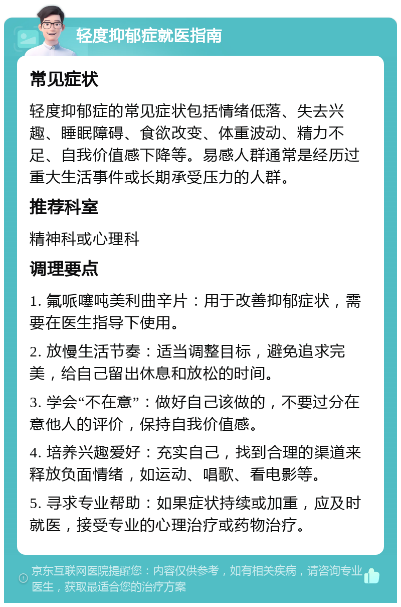 轻度抑郁症就医指南 常见症状 轻度抑郁症的常见症状包括情绪低落、失去兴趣、睡眠障碍、食欲改变、体重波动、精力不足、自我价值感下降等。易感人群通常是经历过重大生活事件或长期承受压力的人群。 推荐科室 精神科或心理科 调理要点 1. 氟哌噻吨美利曲辛片：用于改善抑郁症状，需要在医生指导下使用。 2. 放慢生活节奏：适当调整目标，避免追求完美，给自己留出休息和放松的时间。 3. 学会“不在意”：做好自己该做的，不要过分在意他人的评价，保持自我价值感。 4. 培养兴趣爱好：充实自己，找到合理的渠道来释放负面情绪，如运动、唱歌、看电影等。 5. 寻求专业帮助：如果症状持续或加重，应及时就医，接受专业的心理治疗或药物治疗。