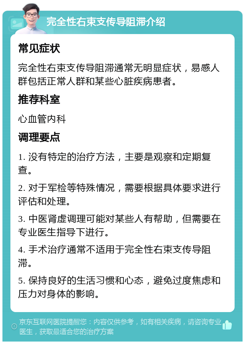 完全性右束支传导阻滞介绍 常见症状 完全性右束支传导阻滞通常无明显症状，易感人群包括正常人群和某些心脏疾病患者。 推荐科室 心血管内科 调理要点 1. 没有特定的治疗方法，主要是观察和定期复查。 2. 对于军检等特殊情况，需要根据具体要求进行评估和处理。 3. 中医肾虚调理可能对某些人有帮助，但需要在专业医生指导下进行。 4. 手术治疗通常不适用于完全性右束支传导阻滞。 5. 保持良好的生活习惯和心态，避免过度焦虑和压力对身体的影响。