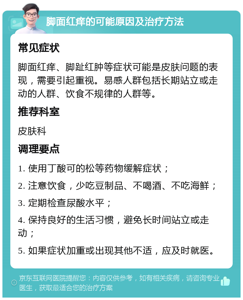 脚面红痒的可能原因及治疗方法 常见症状 脚面红痒、脚趾红肿等症状可能是皮肤问题的表现，需要引起重视。易感人群包括长期站立或走动的人群、饮食不规律的人群等。 推荐科室 皮肤科 调理要点 1. 使用丁酸可的松等药物缓解症状； 2. 注意饮食，少吃豆制品、不喝酒、不吃海鲜； 3. 定期检查尿酸水平； 4. 保持良好的生活习惯，避免长时间站立或走动； 5. 如果症状加重或出现其他不适，应及时就医。