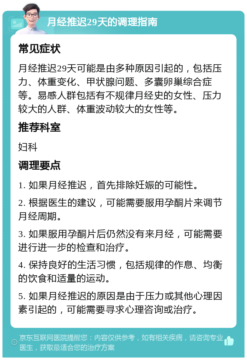 月经推迟29天的调理指南 常见症状 月经推迟29天可能是由多种原因引起的，包括压力、体重变化、甲状腺问题、多囊卵巢综合症等。易感人群包括有不规律月经史的女性、压力较大的人群、体重波动较大的女性等。 推荐科室 妇科 调理要点 1. 如果月经推迟，首先排除妊娠的可能性。 2. 根据医生的建议，可能需要服用孕酮片来调节月经周期。 3. 如果服用孕酮片后仍然没有来月经，可能需要进行进一步的检查和治疗。 4. 保持良好的生活习惯，包括规律的作息、均衡的饮食和适量的运动。 5. 如果月经推迟的原因是由于压力或其他心理因素引起的，可能需要寻求心理咨询或治疗。