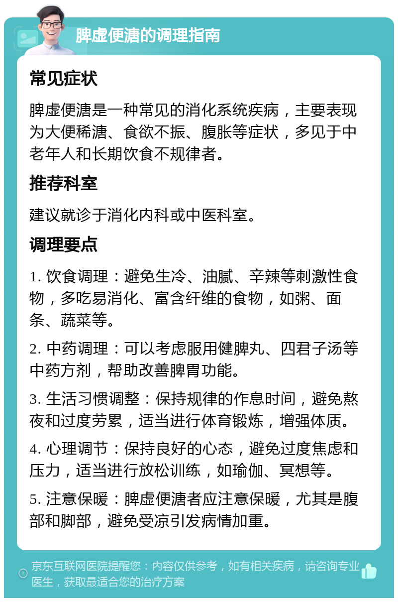 脾虚便溏的调理指南 常见症状 脾虚便溏是一种常见的消化系统疾病，主要表现为大便稀溏、食欲不振、腹胀等症状，多见于中老年人和长期饮食不规律者。 推荐科室 建议就诊于消化内科或中医科室。 调理要点 1. 饮食调理：避免生冷、油腻、辛辣等刺激性食物，多吃易消化、富含纤维的食物，如粥、面条、蔬菜等。 2. 中药调理：可以考虑服用健脾丸、四君子汤等中药方剂，帮助改善脾胃功能。 3. 生活习惯调整：保持规律的作息时间，避免熬夜和过度劳累，适当进行体育锻炼，增强体质。 4. 心理调节：保持良好的心态，避免过度焦虑和压力，适当进行放松训练，如瑜伽、冥想等。 5. 注意保暖：脾虚便溏者应注意保暖，尤其是腹部和脚部，避免受凉引发病情加重。