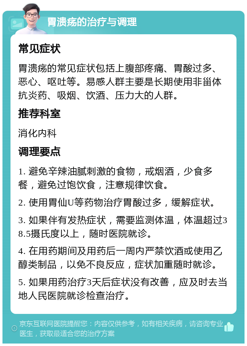 胃溃疡的治疗与调理 常见症状 胃溃疡的常见症状包括上腹部疼痛、胃酸过多、恶心、呕吐等。易感人群主要是长期使用非甾体抗炎药、吸烟、饮酒、压力大的人群。 推荐科室 消化内科 调理要点 1. 避免辛辣油腻刺激的食物，戒烟酒，少食多餐，避免过饱饮食，注意规律饮食。 2. 使用胃仙U等药物治疗胃酸过多，缓解症状。 3. 如果伴有发热症状，需要监测体温，体温超过38.5摄氏度以上，随时医院就诊。 4. 在用药期间及用药后一周内严禁饮酒或使用乙醇类制品，以免不良反应，症状加重随时就诊。 5. 如果用药治疗3天后症状没有改善，应及时去当地人民医院就诊检查治疗。