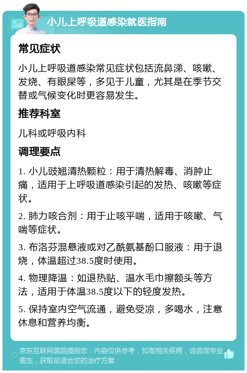 小儿上呼吸道感染就医指南 常见症状 小儿上呼吸道感染常见症状包括流鼻涕、咳嗽、发烧、有眼屎等，多见于儿童，尤其是在季节交替或气候变化时更容易发生。 推荐科室 儿科或呼吸内科 调理要点 1. 小儿豉翘清热颗粒：用于清热解毒、消肿止痛，适用于上呼吸道感染引起的发热、咳嗽等症状。 2. 肺力咳合剂：用于止咳平喘，适用于咳嗽、气喘等症状。 3. 布洛芬混悬液或对乙酰氨基酚口服液：用于退烧，体温超过38.5度时使用。 4. 物理降温：如退热贴、温水毛巾擦额头等方法，适用于体温38.5度以下的轻度发热。 5. 保持室内空气流通，避免受凉，多喝水，注意休息和营养均衡。