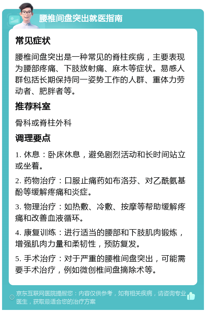 腰椎间盘突出就医指南 常见症状 腰椎间盘突出是一种常见的脊柱疾病，主要表现为腰部疼痛、下肢放射痛、麻木等症状。易感人群包括长期保持同一姿势工作的人群、重体力劳动者、肥胖者等。 推荐科室 骨科或脊柱外科 调理要点 1. 休息：卧床休息，避免剧烈活动和长时间站立或坐着。 2. 药物治疗：口服止痛药如布洛芬、对乙酰氨基酚等缓解疼痛和炎症。 3. 物理治疗：如热敷、冷敷、按摩等帮助缓解疼痛和改善血液循环。 4. 康复训练：进行适当的腰部和下肢肌肉锻炼，增强肌肉力量和柔韧性，预防复发。 5. 手术治疗：对于严重的腰椎间盘突出，可能需要手术治疗，例如微创椎间盘摘除术等。