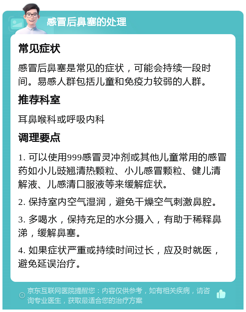 感冒后鼻塞的处理 常见症状 感冒后鼻塞是常见的症状，可能会持续一段时间。易感人群包括儿童和免疫力较弱的人群。 推荐科室 耳鼻喉科或呼吸内科 调理要点 1. 可以使用999感冒灵冲剂或其他儿童常用的感冒药如小儿豉翘清热颗粒、小儿感冒颗粒、健儿清解液、儿感清口服液等来缓解症状。 2. 保持室内空气湿润，避免干燥空气刺激鼻腔。 3. 多喝水，保持充足的水分摄入，有助于稀释鼻涕，缓解鼻塞。 4. 如果症状严重或持续时间过长，应及时就医，避免延误治疗。