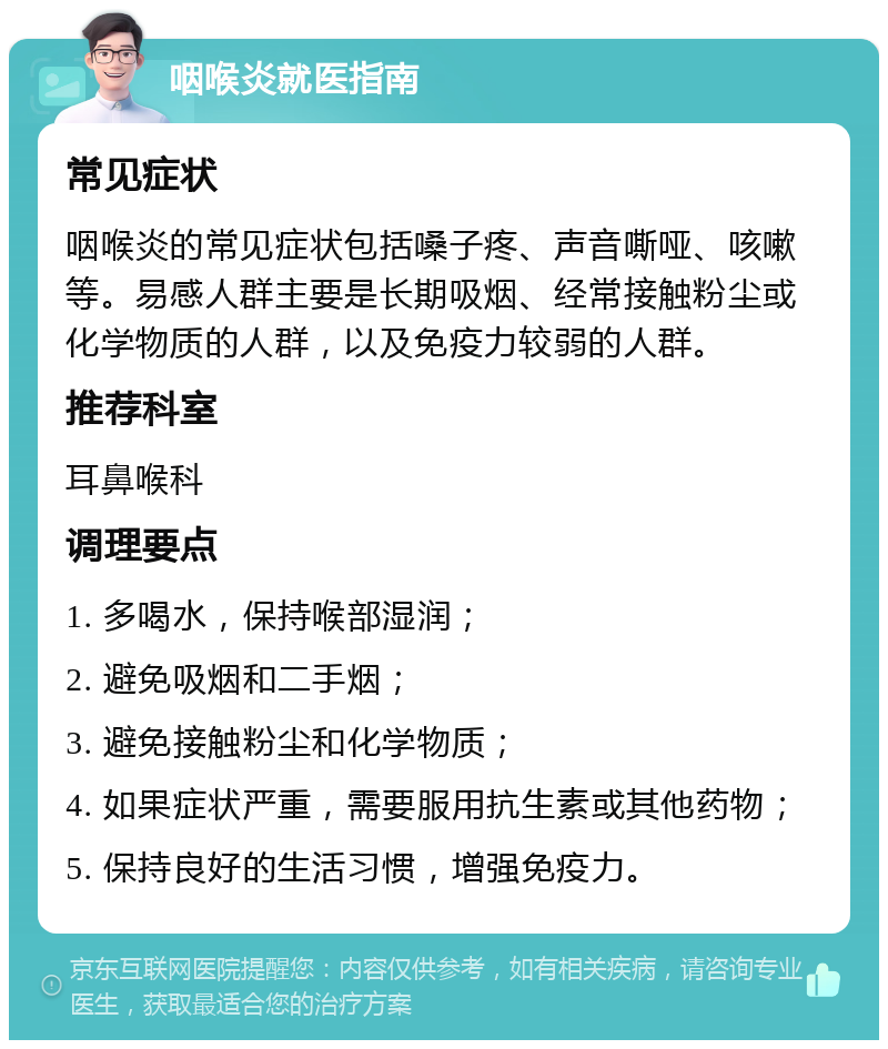 咽喉炎就医指南 常见症状 咽喉炎的常见症状包括嗓子疼、声音嘶哑、咳嗽等。易感人群主要是长期吸烟、经常接触粉尘或化学物质的人群，以及免疫力较弱的人群。 推荐科室 耳鼻喉科 调理要点 1. 多喝水，保持喉部湿润； 2. 避免吸烟和二手烟； 3. 避免接触粉尘和化学物质； 4. 如果症状严重，需要服用抗生素或其他药物； 5. 保持良好的生活习惯，增强免疫力。