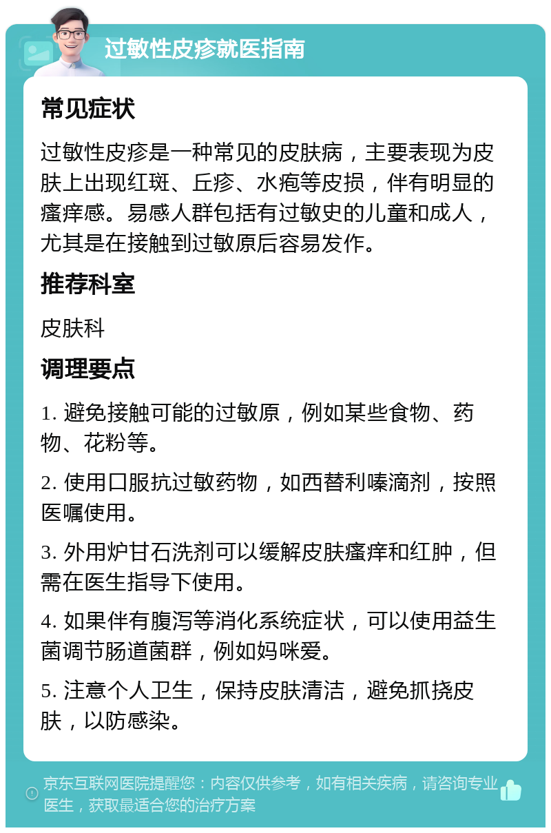 过敏性皮疹就医指南 常见症状 过敏性皮疹是一种常见的皮肤病，主要表现为皮肤上出现红斑、丘疹、水疱等皮损，伴有明显的瘙痒感。易感人群包括有过敏史的儿童和成人，尤其是在接触到过敏原后容易发作。 推荐科室 皮肤科 调理要点 1. 避免接触可能的过敏原，例如某些食物、药物、花粉等。 2. 使用口服抗过敏药物，如西替利嗪滴剂，按照医嘱使用。 3. 外用炉甘石洗剂可以缓解皮肤瘙痒和红肿，但需在医生指导下使用。 4. 如果伴有腹泻等消化系统症状，可以使用益生菌调节肠道菌群，例如妈咪爱。 5. 注意个人卫生，保持皮肤清洁，避免抓挠皮肤，以防感染。