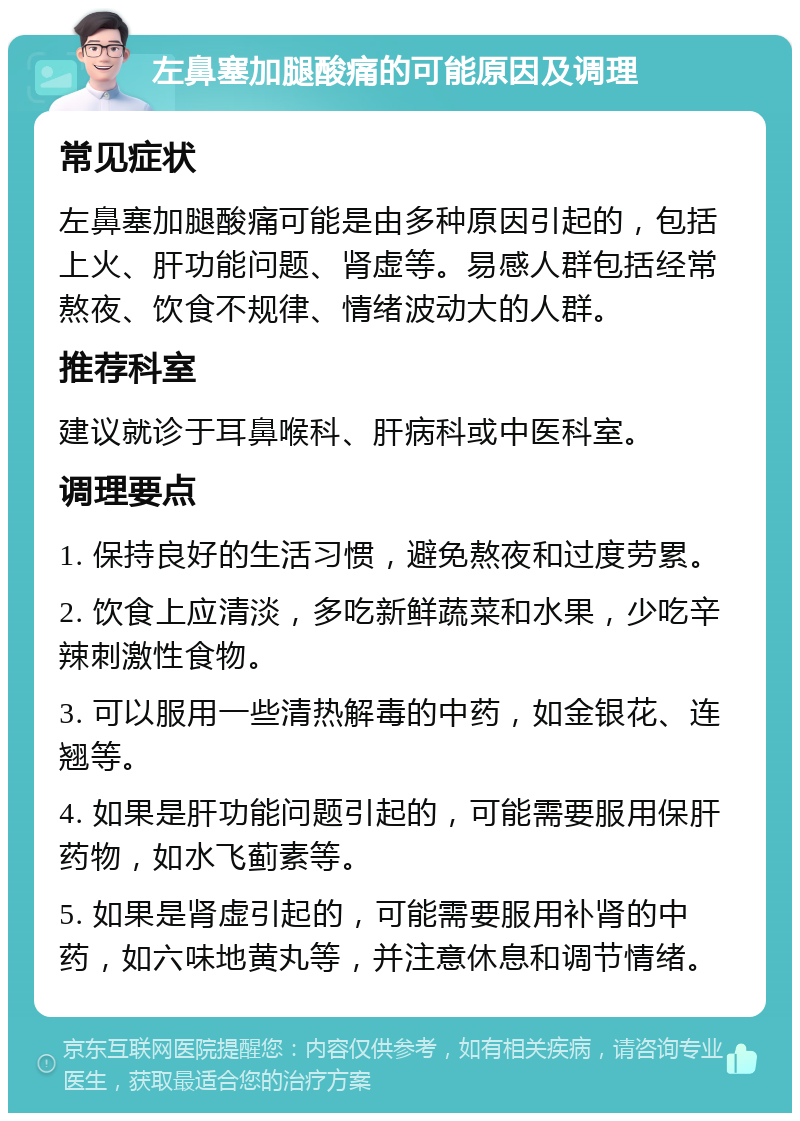 左鼻塞加腿酸痛的可能原因及调理 常见症状 左鼻塞加腿酸痛可能是由多种原因引起的，包括上火、肝功能问题、肾虚等。易感人群包括经常熬夜、饮食不规律、情绪波动大的人群。 推荐科室 建议就诊于耳鼻喉科、肝病科或中医科室。 调理要点 1. 保持良好的生活习惯，避免熬夜和过度劳累。 2. 饮食上应清淡，多吃新鲜蔬菜和水果，少吃辛辣刺激性食物。 3. 可以服用一些清热解毒的中药，如金银花、连翘等。 4. 如果是肝功能问题引起的，可能需要服用保肝药物，如水飞蓟素等。 5. 如果是肾虚引起的，可能需要服用补肾的中药，如六味地黄丸等，并注意休息和调节情绪。