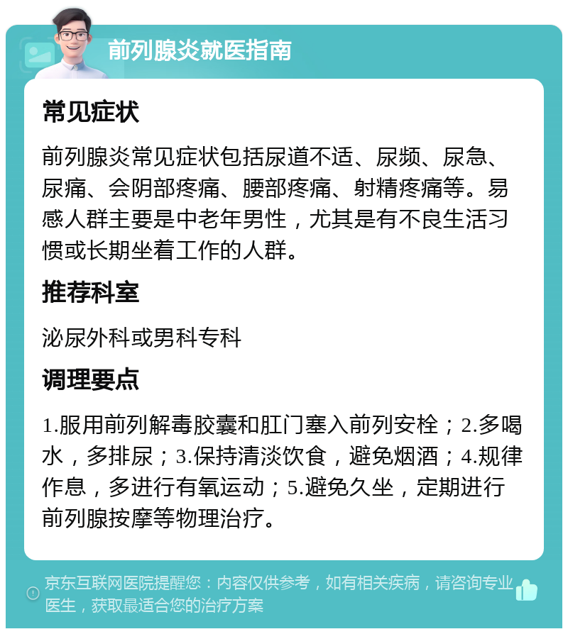 前列腺炎就医指南 常见症状 前列腺炎常见症状包括尿道不适、尿频、尿急、尿痛、会阴部疼痛、腰部疼痛、射精疼痛等。易感人群主要是中老年男性，尤其是有不良生活习惯或长期坐着工作的人群。 推荐科室 泌尿外科或男科专科 调理要点 1.服用前列解毒胶囊和肛门塞入前列安栓；2.多喝水，多排尿；3.保持清淡饮食，避免烟酒；4.规律作息，多进行有氧运动；5.避免久坐，定期进行前列腺按摩等物理治疗。