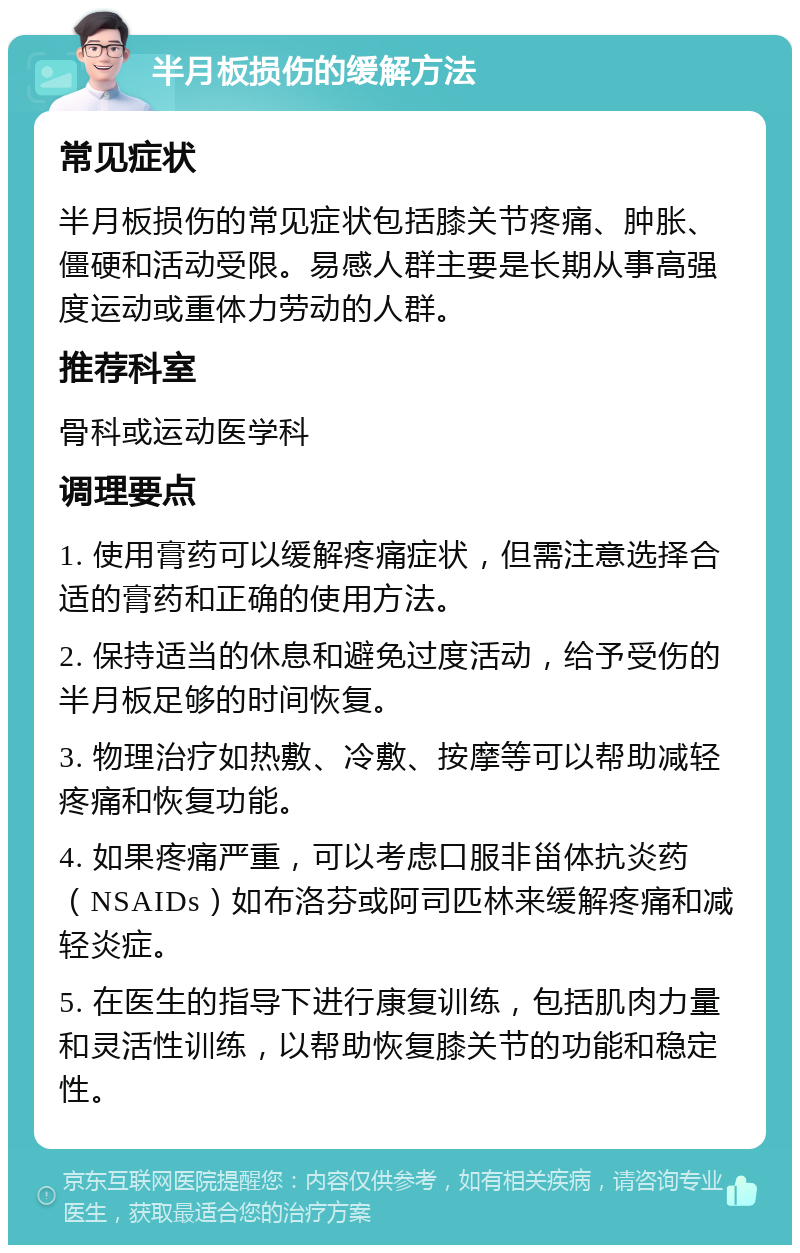 半月板损伤的缓解方法 常见症状 半月板损伤的常见症状包括膝关节疼痛、肿胀、僵硬和活动受限。易感人群主要是长期从事高强度运动或重体力劳动的人群。 推荐科室 骨科或运动医学科 调理要点 1. 使用膏药可以缓解疼痛症状，但需注意选择合适的膏药和正确的使用方法。 2. 保持适当的休息和避免过度活动，给予受伤的半月板足够的时间恢复。 3. 物理治疗如热敷、冷敷、按摩等可以帮助减轻疼痛和恢复功能。 4. 如果疼痛严重，可以考虑口服非甾体抗炎药（NSAIDs）如布洛芬或阿司匹林来缓解疼痛和减轻炎症。 5. 在医生的指导下进行康复训练，包括肌肉力量和灵活性训练，以帮助恢复膝关节的功能和稳定性。